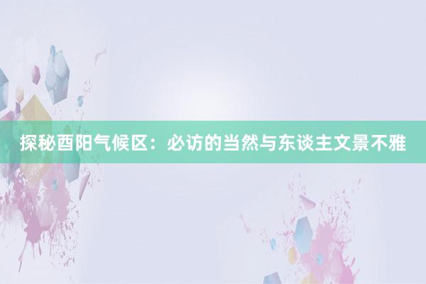 探秘酉阳气候区：必访的当然与东谈主文景不雅